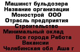 Машинст бульдозера › Название организации ­ Монострой, ООО › Отрасль предприятия ­ Строительство › Минимальный оклад ­ 20 000 - Все города Работа » Вакансии   . Челябинская обл.,Аша г.